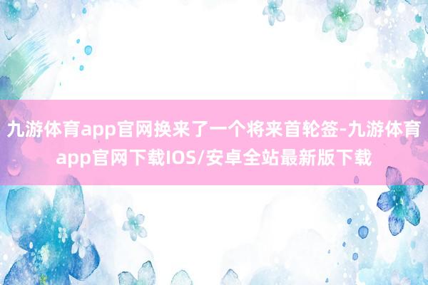 九游体育app官网换来了一个将来首轮签-九游体育app官网下载IOS/安卓全站最新版下载