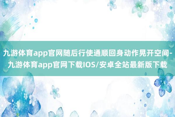 九游体育app官网随后行使通顺回身动作晃开空间-九游体育app官网下载IOS/安卓全站最新版下载