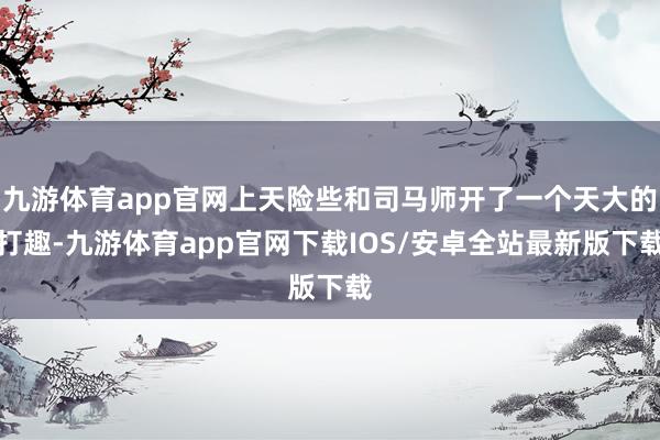 九游体育app官网上天险些和司马师开了一个天大的打趣-九游体育app官网下载IOS/安卓全站最新版下载