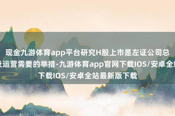 现金九游体育app平台研究H股上市是左证公司总体发展政策及运营需要的举措-九游体育app官网下载IOS/安卓全站最新版下载