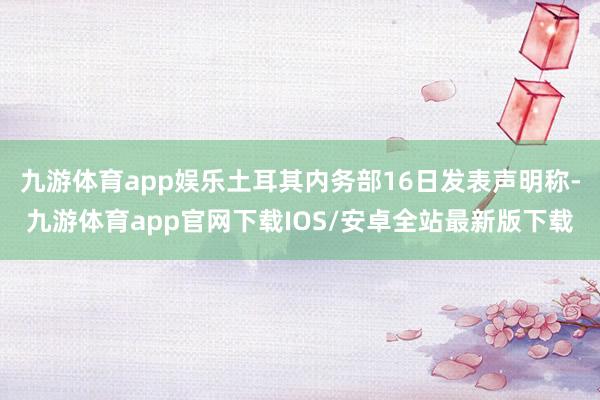 九游体育app娱乐土耳其内务部16日发表声明称-九游体育app官网下载IOS/安卓全站最新版下载