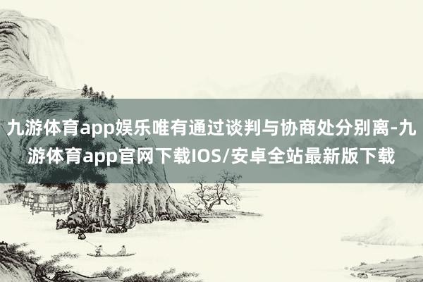 九游体育app娱乐唯有通过谈判与协商处分别离-九游体育app官网下载IOS/安卓全站最新版下载