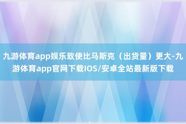 九游体育app娱乐致使比马斯克（出货量）更大-九游体育app官网下载IOS/安卓全站最新版下载