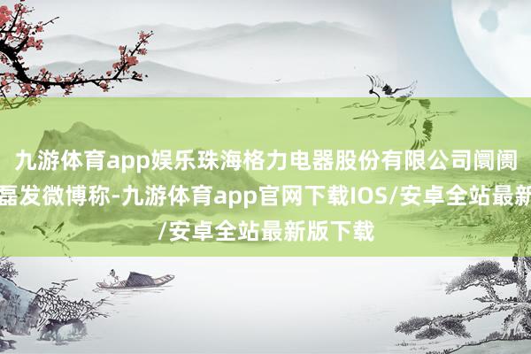 九游体育app娱乐珠海格力电器股份有限公司阛阓总监朱磊发微博称-九游体育app官网下载IOS/安卓全站最新版下载