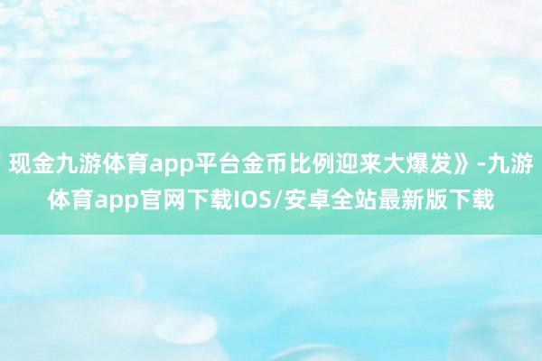 现金九游体育app平台金币比例迎来大爆发》-九游体育app官网下载IOS/安卓全站最新版下载