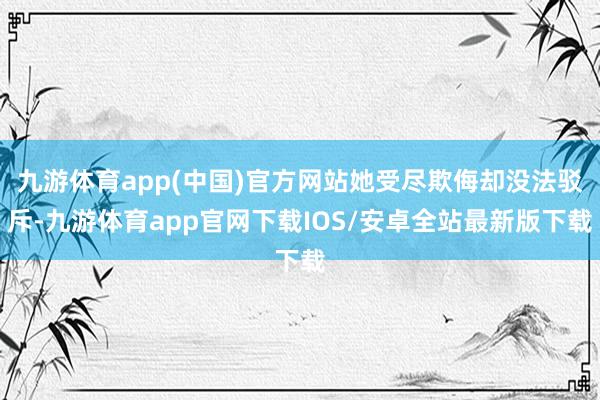 九游体育app(中国)官方网站她受尽欺侮却没法驳斥-九游体育app官网下载IOS/安卓全站最新版下载