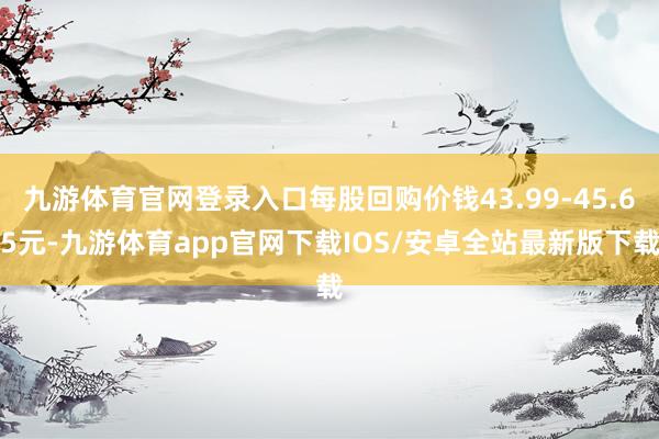 九游体育官网登录入口每股回购价钱43.99-45.65元-九游体育app官网下载IOS/安卓全站最新版下载