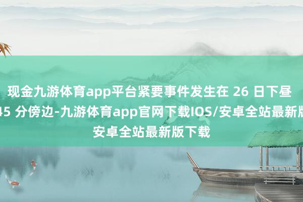 现金九游体育app平台紧要事件发生在 26 日下昼 5 时 45 分傍边-九游体育app官网下载IOS/安卓全站最新版下载