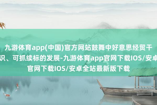 九游体育app(中国)官方网站鼓舞中好意思经贸干系朝着健康、相识、可抓续标的发展-九游体育app官网下载IOS/安卓全站最新版下载