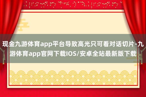 现金九游体育app平台导致高光只可看对话切片-九游体育app官网下载IOS/安卓全站最新版下载