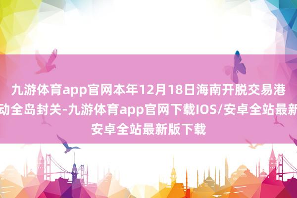 九游体育app官网本年12月18日海南开脱交易港正经开动全岛封关-九游体育app官网下载IOS/安卓全站最新版下载