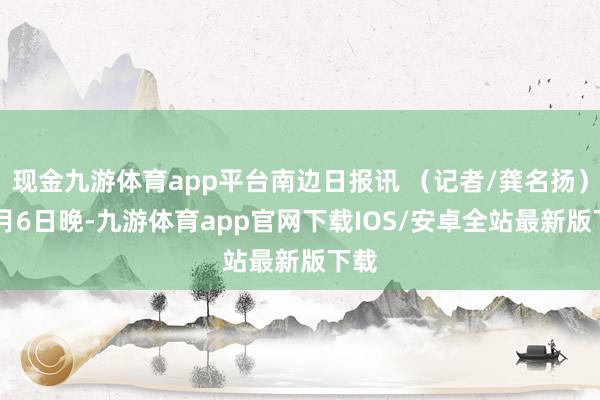 现金九游体育app平台南边日报讯 （记者/龚名扬）11月6日晚-九游体育app官网下载IOS/安卓全站最新版下载