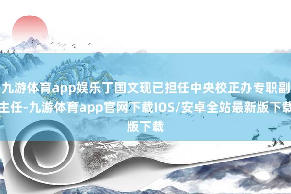 九游体育app娱乐丁国文现已担任中央校正办专职副主任-九游体育app官网下载IOS/安卓全站最新版下载