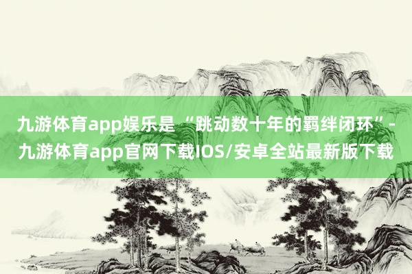 九游体育app娱乐是 “跳动数十年的羁绊闭环”-九游体育app官网下载IOS/安卓全站最新版下载