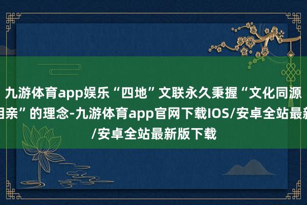 九游体育app娱乐“四地”文联永久秉握“文化同源、艺术相亲”的理念-九游体育app官网下载IOS/安卓全站最新版下载