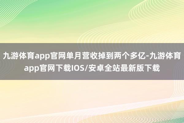 九游体育app官网单月营收掉到两个多亿-九游体育app官网下载IOS/安卓全站最新版下载