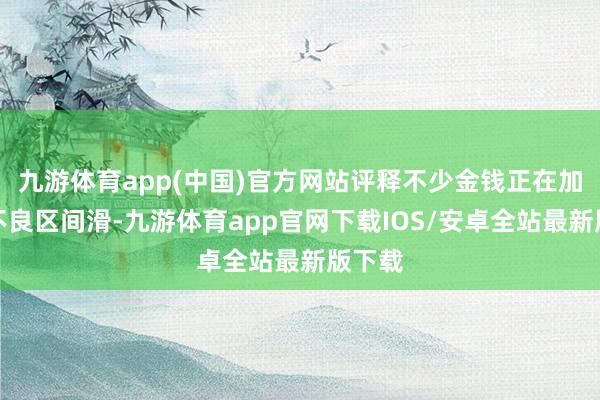 九游体育app(中国)官方网站评释不少金钱正在加快往不良区间滑-九游体育app官网下载IOS/安卓全站最新版下载