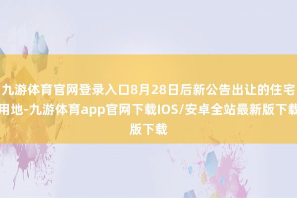 九游体育官网登录入口8月28日后新公告出让的住宅用地-九游体育app官网下载IOS/安卓全站最新版下载