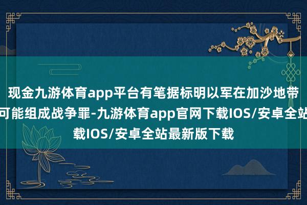 现金九游体育app平台有笔据标明以军在加沙地带的军事动作可能组成战争罪-九游体育app官网下载IOS/安卓全站最新版下载