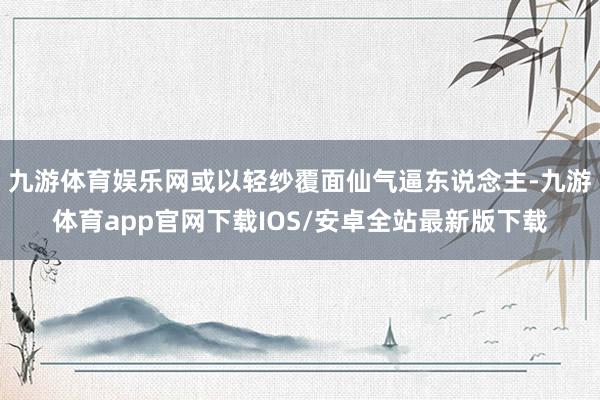 九游体育娱乐网或以轻纱覆面仙气逼东说念主-九游体育app官网下载IOS/安卓全站最新版下载