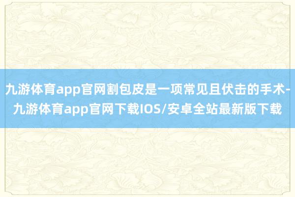 九游体育app官网割包皮是一项常见且伏击的手术-九游体育app官网下载IOS/安卓全站最新版下载