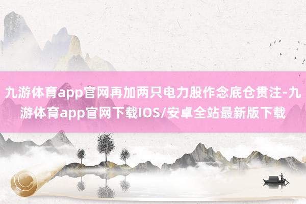 九游体育app官网再加两只电力股作念底仓贯注-九游体育app官网下载IOS/安卓全站最新版下载