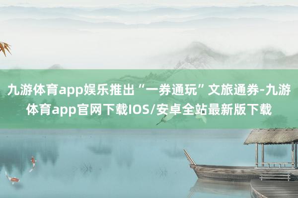 九游体育app娱乐推出“一券通玩”文旅通券-九游体育app官网下载IOS/安卓全站最新版下载