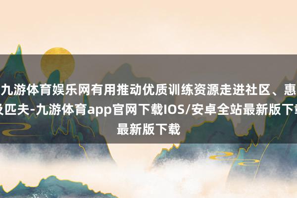 九游体育娱乐网有用推动优质训练资源走进社区、惠及匹夫-九游体育app官网下载IOS/安卓全站最新版下载