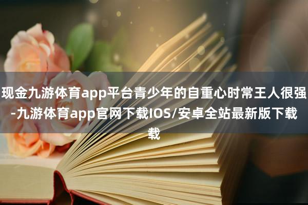 现金九游体育app平台青少年的自重心时常王人很强-九游体育app官网下载IOS/安卓全站最新版下载