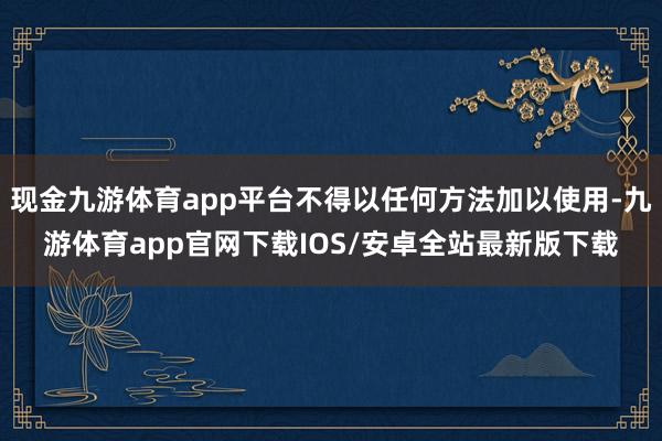 现金九游体育app平台不得以任何方法加以使用-九游体育app官网下载IOS/安卓全站最新版下载