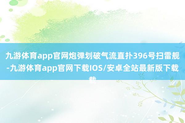 九游体育app官网炮弹划破气流直扑396号扫雷舰-九游体育app官网下载IOS/安卓全站最新版下载