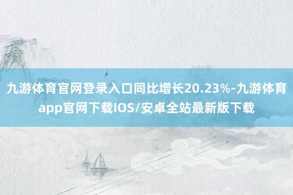 九游体育官网登录入口同比增长20.23%-九游体育app官网下载IOS/安卓全站最新版下载