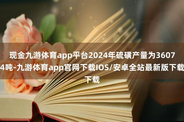 现金九游体育app平台2024年硫磺产量为36074吨-九游体育app官网下载IOS/安卓全站最新版下载