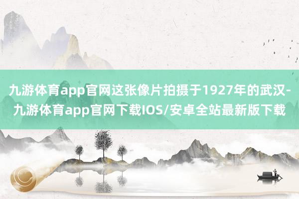 九游体育app官网这张像片拍摄于1927年的武汉-九游体育app官网下载IOS/安卓全站最新版下载
