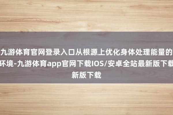 九游体育官网登录入口从根源上优化身体处理能量的环境-九游体育app官网下载IOS/安卓全站最新版下载