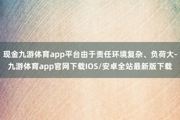 现金九游体育app平台由于责任环境复杂、负荷大-九游体育app官网下载IOS/安卓全站最新版下载