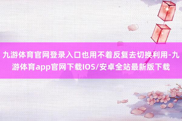 九游体育官网登录入口也用不着反复去切换利用-九游体育app官网下载IOS/安卓全站最新版下载