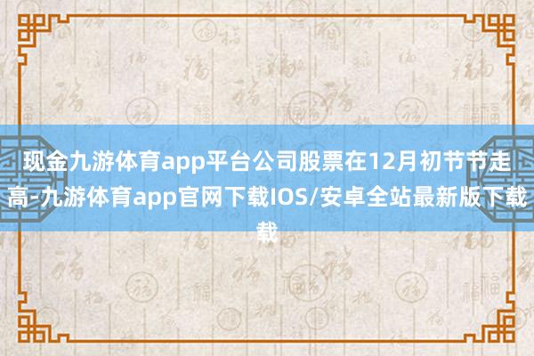 现金九游体育app平台 公司股票在12月初节节走高-九游体育app官网下载IOS/安卓全站最新版下载