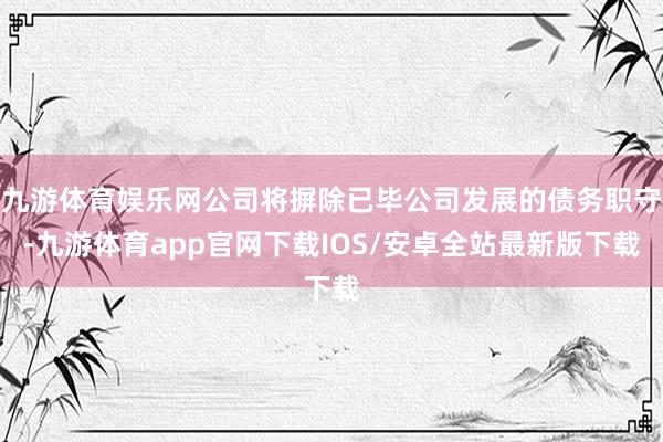 九游体育娱乐网公司将摒除已毕公司发展的债务职守-九游体育app官网下载IOS/安卓全站最新版下载