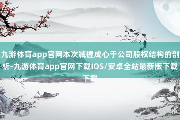 九游体育app官网本次减握成心于公司股权结构的剖析-九游体育app官网下载IOS/安卓全站最新版下载