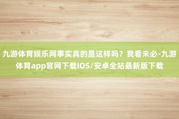 九游体育娱乐网事实真的是这样吗？我看未必-九游体育app官网下载IOS/安卓全站最新版下载