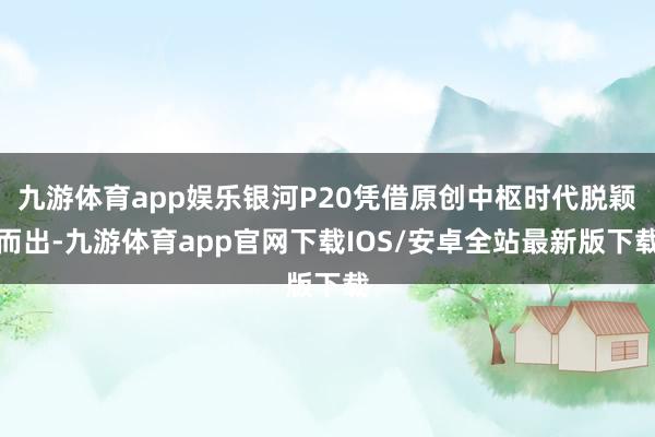 九游体育app娱乐银河P20凭借原创中枢时代脱颖而出-九游体育app官网下载IOS/安卓全站最新版下载