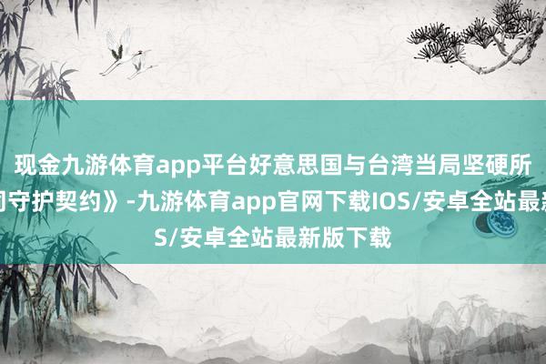现金九游体育app平台好意思国与台湾当局坚硬所谓《共同守护契约》-九游体育app官网下载IOS/安卓全站最新版下载