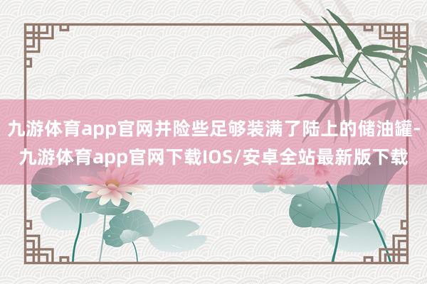 九游体育app官网并险些足够装满了陆上的储油罐-九游体育app官网下载IOS/安卓全站最新版下载