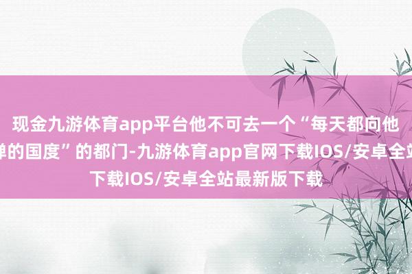 现金九游体育app平台他不可去一个“每天都向他国度放射导弹的国度”的都门-九游体育app官网下载IOS/安卓全站最新版下载