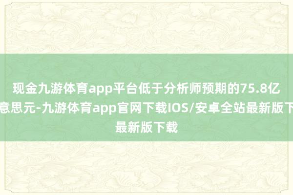 现金九游体育app平台低于分析师预期的75.8亿好意思元-九游体育app官网下载IOS/安卓全站最新版下载