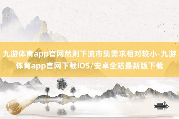 九游体育app官网然则下流市集需求相对较小-九游体育app官网下载IOS/安卓全站最新版下载