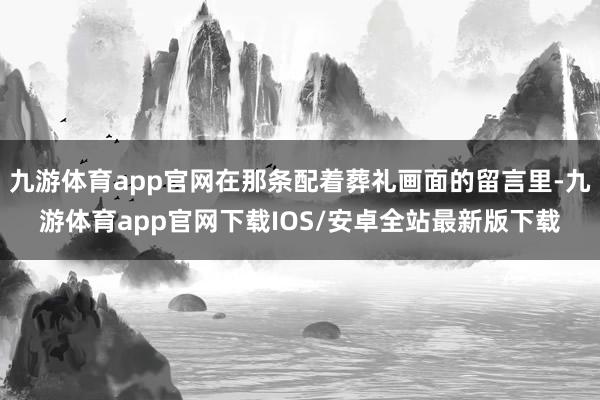 九游体育app官网在那条配着葬礼画面的留言里-九游体育app官网下载IOS/安卓全站最新版下载