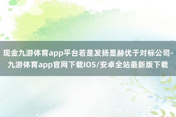 现金九游体育app平台若是发扬显赫优于对标公司-九游体育app官网下载IOS/安卓全站最新版下载