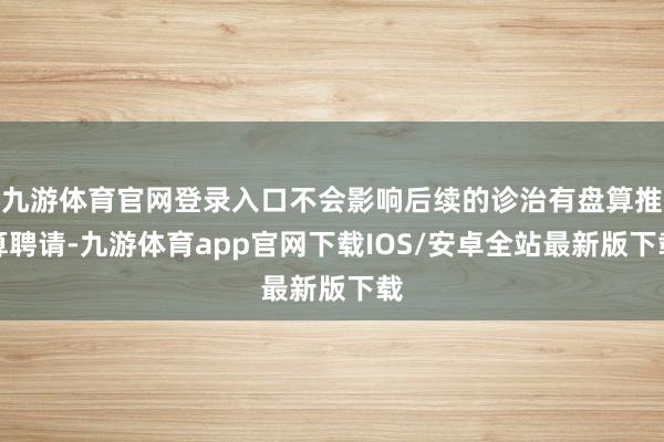 九游体育官网登录入口不会影响后续的诊治有盘算推算聘请-九游体育app官网下载IOS/安卓全站最新版下载
